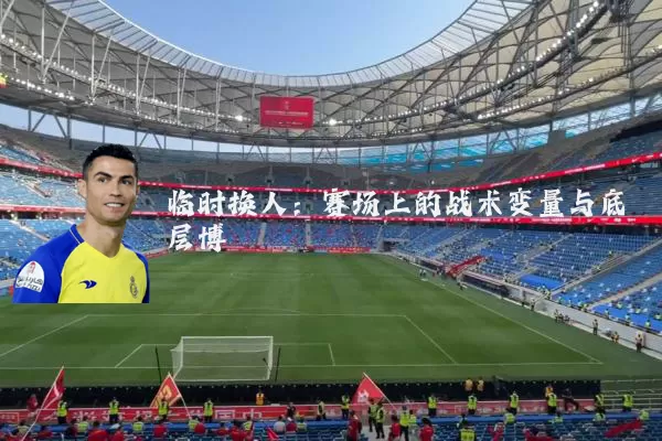 临时换人:赛场上的战术变量与底层博弈